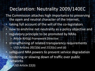 Declaration: Neutrality 2009/140EC
The Commission attaches high importance to preserving
  the open and neutral character of the Internet,
• taking full account of the will of the co-legislators
• now to enshrine net neutrality as a policy objective and
• regulatory principle to be promoted by NRAs
   – Article 8(4)(g) Framework Directive
• strengthening of related transparency requirements
   – USD Articles 20(1)(b) and 21(3)(c) and (d)
• safeguard NRA powers to prevent service degradation
• hindering or slowing down of traffic over public
  networks
   – USD Article 22(3)
 