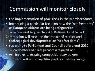 Commission will monitor closely
• the implementation of provisions in the Member States,
• introducing a particular focus on how the ‘net freedoms’
  of European citizens are being safeguarded
   – in its annual Progress Report to Parliament and Council.
Commission will monitor the impact of market and
  technological developments on ‘net freedoms’
• reporting to Parliament and Council before end-2010
   – on whether additional guidance is required, and
• will invoke its existing competition law powers
   – to deal with anti-competitive practices that may emerge.
 