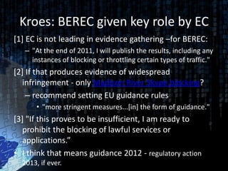 Kroes: BEREC given key role by EC
[1] EC is not leading in evidence gathering –for BEREC:
   – "At the end of 2011, I will publish the results, including any
     instances of blocking or throttling certain types of traffic."
[2] If that produces evidence of widespread
  infringement - only Madison River Skype blocking?
    – recommend setting EU guidance rules
       • "more stringent measures...[in] the form of guidance."
[3] "If this proves to be insufficient, I am ready to
  prohibit the blocking of lawful services or
  applications.”
• I think that means guidance 2012 - regulatory action
  2013, if ever.
 