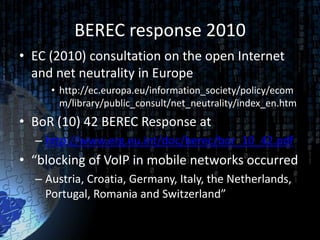 BEREC response 2010
• EC (2010) consultation on the open Internet
  and net neutrality in Europe
     • http://ec.europa.eu/information_society/policy/ecom
       m/library/public_consult/net_neutrality/index_en.htm
• BoR (10) 42 BEREC Response at
  – http://www.erg.eu.int/doc/berec/bor_10_42.pdf
• “blocking of VoIP in mobile networks occurred
  – Austria, Croatia, Germany, Italy, the Netherlands,
    Portugal, Romania and Switzerland”
 