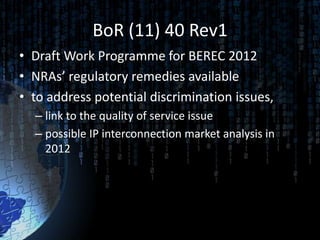 BoR (11) 40 Rev1
• Draft Work Programme for BEREC 2012
• NRAs’ regulatory remedies available
• to address potential discrimination issues,
  – link to the quality of service issue
  – possible IP interconnection market analysis in
    2012
 