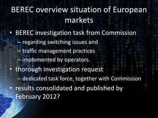 BEREC overview situation of European
             markets
• BEREC investigation task from Commission
  – regarding switching issues and
  – traffic management practices
  – implemented by operators.
• thorough investigation request
  – dedicated task force, together with Commission
• results consolidated and published by
  February 2012?
 