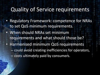 Quality of Service requirements
• Regulatory Framework: competence for NRAs
  to set QoS minimum requirements.
• When should NRAs set minimum
  requirements and what should those be?
• Harmonised minimum QoS requirements
  – could avoid creating inefficiencies for operators,
  – costs ultimately paid by consumers.
 