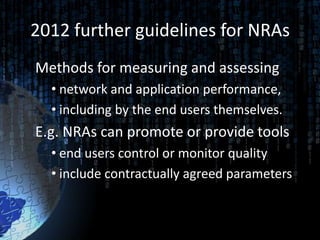 2012 further guidelines for NRAs
Methods for measuring and assessing
  • network and application performance,
  • including by the end users themselves.
E.g. NRAs can promote or provide tools
  • end users control or monitor quality
  • include contractually agreed parameters
 