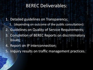 BEREC Deliverables:

1. Detailed guidelines on Transparency;
  1. (depending on outcome of the public consultation):
2. Guidelines on Quality of Service Requirements;
3. Completion of BEREC Reports on discriminatory
   issues;
4. Report on IP interconnection;
5. Inquiry results on traffic management practices.
 