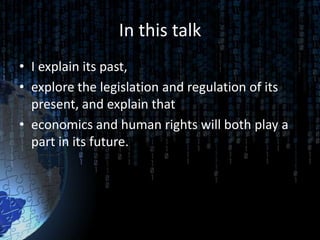 In this talk
• I explain its past,
• explore the legislation and regulation of its
  present, and explain that
• economics and human rights will both play a
  part in its future.
 