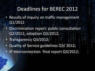 Deadlines for BEREC 2012
• Results of inquiry on traffic management
  Q1/2012
• Discrimination report: public consultation
  Q2/2012, adoption Q3/2012;
• Transparency Q3/2012;
• Quality of Service guidelines Q3/ 2012;
• IP interconnection final report Q3/2012;
 