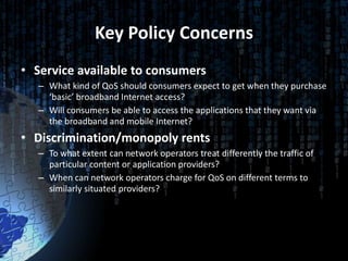 Key Policy Concerns
• Service available to consumers
   – What kind of QoS should consumers expect to get when they purchase
     ‘basic’ broadband Internet access?
   – Will consumers be able to access the applications that they want via
     the broadband and mobile Internet?
• Discrimination/monopoly rents
   – To what extent can network operators treat differently the traffic of
     particular content or application providers?
   – When can network operators charge for QoS on different terms to
     similarly situated providers?
 