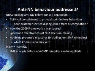 Anti-NN behaviour addressed?
NRAs tackling anti-NN behaviour will depend on:
• Ability of complainant to prove discriminatory behaviour
    – poor customer service distinguished from discrimination?
• How the 2009 Framework is transposed
• Speed and effectiveness of NRA decision-making
• Notifying proposed measures (including non-SMP remedies)
    – which Commission may veto
In SMP markets,
• SMP analysis before non-SMP remedies can be applied?
 