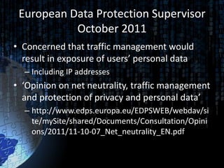 European Data Protection Supervisor
           October 2011
• Concerned that traffic management would
  result in exposure of users’ personal data
  – Including IP addresses
• ‘Opinion on net neutrality, traffic management
  and protection of privacy and personal data’
  – http://www.edps.europa.eu/EDPSWEB/webdav/si
    te/mySite/shared/Documents/Consultation/Opini
    ons/2011/11-10-07_Net_neutrality_EN.pdf
 