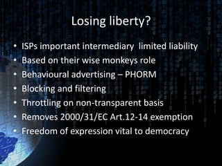 Losing liberty?
•   ISPs important intermediary limited liability
•   Based on their wise monkeys role
•   Behavioural advertising – PHORM
•   Blocking and filtering
•   Throttling on non-transparent basis
•   Removes 2000/31/EC Art.12-14 exemption
•   Freedom of expression vital to democracy
 