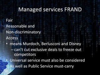 Managed services FRAND
Fair
Reasonable and
Non-discriminatory
Access
• means Murdoch, Berlusconi and Disney
   – can’t cut exclusive deals to freeze out
     competitors
• Universal service must also be considered
• As well as Public Service must-carry
 