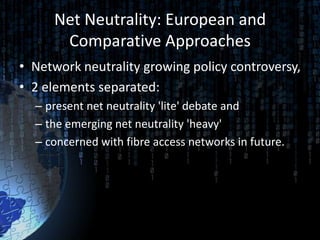 Net Neutrality: European and
      Comparative Approaches
• Network neutrality growing policy controversy,
• 2 elements separated:
  – present net neutrality 'lite' debate and
  – the emerging net neutrality 'heavy'
  – concerned with fibre access networks in future.
 