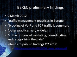 BEREC preliminary findings
• 9 March 2012
• “traffic management practices in Europe
• “blocking of VoIP and P2P traffic is common,
• “other practices vary widely.
• “in the process of validating, consolidating
  and categorising the data”
• intends to publish findings Q2 2012
     • http://erg.eu.int/doc/2012/TMI_press_release.pdf
 