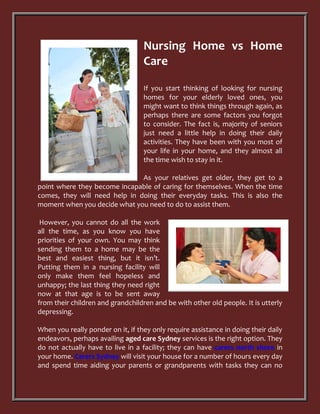 Nursing Home vs Home
                                   Care

                                   If you start thinking of looking for nursing
                                   homes for your elderly loved ones, you
                                   might want to think things through again, as
                                   perhaps there are some factors you forgot
                                   to consider. The fact is, majority of seniors
                                   just need a little help in doing their daily
                                   activities. They have been with you most of
                                   your life in your home, and they almost all
                                   the time wish to stay in it.

                               As your relatives get older, they get to a
point where they become incapable of caring for themselves. When the time
comes, they will need help in doing their everyday tasks. This is also the
moment when you decide what you need to do to assist them.

 However, you cannot do all the work
all the time, as you know you have
priorities of your own. You may think
sending them to a home may be the
best and easiest thing, but it isn’t.
Putting them in a nursing facility will
only make them feel hopeless and
unhappy; the last thing they need right
now at that age is to be sent away
from their children and grandchildren and be with other old people. It is utterly
depressing.

When you really ponder on it, if they only require assistance in doing their daily
endeavors, perhaps availing aged care Sydney services is the right option. They
do not actually have to live in a facility; they can have carers north shore in
your home. Carers Sydney will visit your house for a number of hours every day
and spend time aiding your parents or grandparents with tasks they can no
 