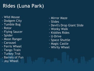 Rides (Luna Park)

-   Wild Mouse       -   Mirror Maze
-   Dodgem City      -   Slides
-   Tumble Bug       -   Devil's Drop Giant Slide
-   Rotor            -   Wonky Walk
-   Flying Saucer    -   Kiddies Rides
-   Spider           -   U-Drive
-   Moon Ranger      -   Space Shuttle
-   Carousel         -   Magic Castle
-   Ferris Wheel     -   Whrily Wheel
-   Tango Train
-   Turkey Trot
-   Barrels of Fun
-   Joy Wheel
 