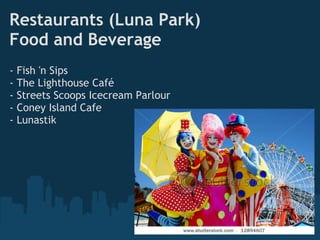 Restaurants (Luna Park)
Food and Beverage
-   Fish 'n Sips
-   The Lighthouse Café
-   Streets Scoops Icecream Parlour
-   Coney Island Cafe
-   Lunastik
 