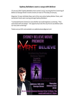 Sydney	
  Beliebers	
  score	
  a	
  coup	
  with	
  Believe	
  
	
  
15	
  January	
  2014:	
  Sydney	
  Beliebers	
  have	
  scored	
  a	
  coup,	
  securing	
  the	
  first	
  screening	
  of	
  
Believe	
  at	
  George	
  Street’s	
  Events	
  Cinema	
  at	
  noon	
  on	
  Thursday	
  23	
  January.	
  
	
  
Organiser	
  15-­‐year-­‐old	
  Kobie	
  Skye,	
  part	
  of	
  the	
  very	
  active	
  Sydney	
  Believe	
  Team,	
  said	
  
excitement	
  levels	
  were	
  soaring	
  amongst	
  Sydney	
  Beliebers.	
  
	
  
“I	
  contacted	
  Events	
  Cinemas	
  to	
  see	
  whether	
  we	
  could	
  organize	
  a	
  screening.	
  	
  They	
  
came	
  back	
  with	
  one	
  better	
  –	
  the	
  opportunity	
  to	
  be	
  the	
  very	
  first	
  to	
  see	
  Believe	
  with	
  
our	
  very	
  own	
  screening!”	
  
	
  
Tickets	
  are	
  just	
  $25	
  and	
  available	
  via	
  sydbelieveteam@gmail.com	
  
	
  
	
  

	
  

 