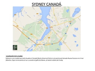 SYDNEY CANADÁ.
Localización de la ciudad.
Sidney es una ciudad que está situada en Canada (Norte America) Está en una península llamada Nueva Escocia en el mar
Atlántico. Aquí se encuentra al sur y sureste el golfo de Maine ,al oeste la bahia de Fundy.