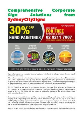 Comprehensive Corporate
Sign Solutions from
SydneyCitySigns
Sign solutions are a necessity for any business whether it is a large corporate or a small
mom-and-pop store.
After all, you need to advertise your business so people know what you do and the services
you offer. Signarama Sydney City South (SydneyCitySigns) provides comprehensive
corporate sign solutions for all your business signage needs. Corporate signage allows you
to get your message across to your customers and associates in different forms.
Sydney City Signs has been in the signage industry for more than a decade and draws on
the expertise of its parent company Signarama that has a global presence for more than 25
years. At Sydney City Signs you can expect to get quality signage at the best possible prices
with exceptional service.
Your corporate identity is defined by your brand and logo and what better way than to
display that unique logo with the help of an illuminated sign on the top of your office
building? Sydney City Signs can create all types of corporate signage and much more. Get
your message across or introduce your business with custom designed hoardings or
advertise a business sale with hanging banners, flags or pennants.
Even if it is a small sign displaying your logo or a large entryway wall mural displaying
 