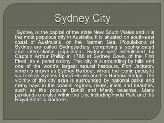 Sydney is the capital of the state New South Wales and it is
the most populous city in Australia. It is situated on south-east
coast of Australia's, on the Tasman Sea. Populations of
Sydney are called Sydneysiders, comprising a sophisticated
and international population. Sydney was established by
Captain Arthur Phillip in 1788 at Sydney Cove, of the First
Fleet, as a penal colony. The city is surrounding by hills and
one of the world's largest natural harbours, Port Jackson,
which is known as Sydney Harbour, where the iconic paces to
visit like as Sydney Opera House and the Harbour Bridge. The
vicinity of the city area is surrounded by national parks and
many bays in the coastal regions, rivers, inlets and beaches,
such as the popular Bondi and Manly beaches. Many
parklands are also within the city, including Hyde Park and the
Royal Botanic Gardens.
 