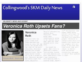 Veronica Roth Upsets Fans?
Jjiiji
Veronica Roth – Book writer
Veronica
Roth
Veronica Roth has
wrote 3 New York
Times bestselling
books at only the age
of 25. All books have
the view of the main
character, Shailene
Woodley who played
Beatris Prior. After
these books turned
out to be a gigantic
hit, Veronica decided
she would right the
three remaining
CELEBRITY NEWS AND GOSSIP
Collingwood's SKM Daily News
“Four’s” perspective,
another main
Character. These
books were
intentionally going
to be realest early
next year but have
delayed until July
2014.
You might be
upset. Well this is
Veronica’s reason;
“the stories turned
out much meatier and
more substantial than
I was originally
anticipating when I
started them. There’s
on!” Giving more time
makes these books
better! Lets hope the
delayed is not a huge
set back for inpatient
people. Veronica is
certain that this will
benefit her books and
her readers will not
mind; “I am sure that
this extra time will
result in better
work and better
stories for everyone
to read.” More updates
to come.
 