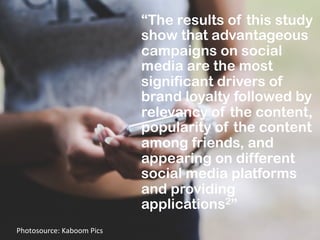 “The results of this study
show that advantageous
campaigns on social
media are the most
significant drivers of
brand loyalty followed by
relevancy of the content,
popularity of the content
among friends, and
appearing on different
social media platforms
and providing
applications2”
Photosource:	
  Kaboom	
  Pics	
  
 
