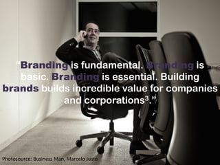 “Branding is fundamental. Branding is
basic. Branding is essential. Building
brands builds incredible value for companies
and corporations3.”
Photosource:	
  Business	
  Man,	
  Marcelo	
  Justo	
  	
  
 