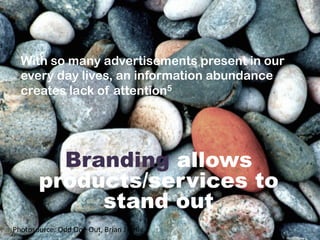  
	
  
Branding allows
products/services to
stand out
With so many advertisements present in our
every day lives, an information abundance
creates lack of attention5
Photosource:	
  Odd	
  One	
  Out,	
  Brian	
  J	
  Kelly	
  	
  
 