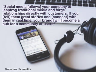 “Social media [allows] your company to
leapfrog traditional media and forge
relationships directly with customers. If you
[tell] them great stories and [connect] with
them in real time, your brand [will] become a
hub for a community of users4”
Photosource:	
  Kaboom	
  Pics	
  
 