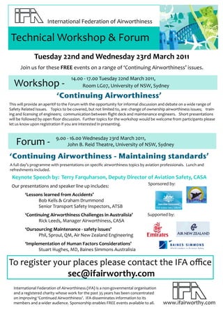 International Federation of Airworthiness

 Technical Workshop & Forum
              Tuesday 22nd and Wednesday 23rd March 2011
      Join us for these FREE events on a range of ‘Continuing Airworthiness’ issues.
                                   14.00 - 17.00 Tuesday 22nd March 2011,
  Workshop -                            Room LG07, University of NSW, Sydney

                           ‘Continuing Airworthiness’
This will provide an aperitif to the Forum with the opportunity for informal discussion and debate on a wide range of
Safety Related Issues. Topics to be covered, but not limited to, are: change of ownership airworthiness issues; train-
ing and licensing of engineers; communication between flight deck and maintenance engineers. Short presentations
will be followed by open floor discussion. Further topics for the workshop would be welcome from participants please
let us know upon registration if you are interested in presenting.


                          9.00 - 16.00 Wednesday 23rd March 2011,
   Forum -                     John B. Reid Theatre, University of NSW, Sydney

‘Continuing Airworthiness - Maintaining standards’
A full day’s programme with presentations on specific airworthiness topics by aviation professionals. Lunch and
refreshments included.
 Keynote Speech by: Terry Farquharson, Deputy Director of Aviation Safety, CASA
                                                                               Sponsored by:
 Our presentations and speaker line up includes:
         ‘Lessons learned from Accidents’
               Bob Kells & Graham Drummond
               Senior Transport Safety Inspectors, ATSB
         ‘Continuing Airworthiness Challenges in Australisia’                  Supported by:
               Rick Leeds, Manager Airworthiness, CASA
         ‘Oursourcing Maintenance - safety issues’
               Phil, Sproul, QM, Air New Zealand Engineering
         ‘Implementation of Human Factors Considerations’
               Stuart Hughes, MD, Baines Simmons Australisia

To register your places please contact the IFA office
               sec@ifairworthy.com
  International Federation of Airworthiness (IFA) is a non-govenmental organisatIon
  and a registered charity whose work for the past 35 years has been concentrated
  on improving ‘Continued Airworthiness’. IFA disseminates information to its
  members and a wider audience. Sponsorship enables FREE events available to all.       www.ifairworthy.com
 