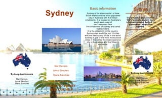 Sydney

Basic information
Sydney is the state capital of New
South Wales and the most populated
city in Australia with 4.6 million
inhabitants. It is located on Australia's
south-east coast of
the Tasmanian Sea.
The inhabitants of Sydney are called
Sydneysiders.
It is the oldest city in the country.
Sydney also leads the top 10 cities
with the best quality of life in the world.
Sydney is one of the most multicultural
cities in the world, the most expensive
city in Australasia and the fifteenth
worldwide.

Sydney
Our project is about Sydney.
We're going to explain basic
information about Sydney, its
monuments, attractions,
animals...

Mar Herrera
Anna Sánchez
Sydney-Australasia
Mar Herrera
Anna Sánchez
Maria Sánchez

Maria Sánchez

Sydney-Australasia
Mar Herrera
Anna Sánchez
Maria Sánchez

TRAVEL TO SYDNEY
WITH OUR HELP

 
