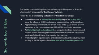 The Sydney Harbour Bridge is an instantly recognisable symbol of Australia,
affectionately known as the ‘Coathanger’ by locals.
Here’s the list of interesting facts about Sydney Harbour Bridge.
● The construction of Sydney Harbour Bridge began on 28 July 1923,
using the labour of 1,400 workers and was completed eight years later.
● Approximately six million hand driven rivets and 53,000 tonnes of steel
were used in the construction, and 272,000 litres of paint were used.
● As the bridge took so long to paint, at one point the team commissioned
to paint it were virtually permanently employed as once the last coat of
paint was ﬁnished, it was time to paint the next one.
● The bridge plays a part in some of the best annual events in Sydney most
notably as the focal point of the New Year’s Eve ﬁreworks spectacular.
Sydney
Harbour
Bridge
 