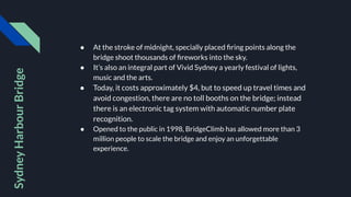 ● At the stroke of midnight, specially placed ﬁring points along the
bridge shoot thousands of ﬁreworks into the sky.
● It’s also an integral part of Vivid Sydney a yearly festival of lights,
music and the arts.
● Today, it costs approximately $4, but to speed up travel times and
avoid congestion, there are no toll booths on the bridge; instead
there is an electronic tag system with automatic number plate
recognition.
● Opened to the public in 1998, BridgeClimb has allowed more than 3
million people to scale the bridge and enjoy an unforgettable
experience.
Sydney
Harbour
Bridge
 