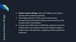 ● Sydney Harbour Bridge, steel-arch bridge across Sydney
Harbour (Port Jackson), Australia.
● The bridge, opened in 1932, serves as the primary
transportation link between Sydney and its suburbs on the
northern side of the harbour.
● It spans about 500 metres (1,650 feet), making it one of the
longest steel-arch bridges in the world. Along its length, it
features four railroad tracks, a highway, and two pedestrian
walkways.
Sydney
Harbour
Bridge
 