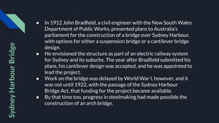 ● In 1912 John Bradﬁeld, a civil engineer with the New South Wales
Department of Public Works, presented plans to Australia’s
parliament for the construction of a bridge over Sydney Harbour,
with options for either a suspension bridge or a cantilever bridge
design.
● He envisioned the structure as part of an electric railway system
for Sydney and its suburbs. The year after Bradﬁeld submitted his
plans, his cantilever design was accepted, and he was appointed to
lead the project.
● Work on the bridge was delayed by World War I, however, and it
was not until 1922, with the passage of the Sydney Harbour
Bridge Act, that funding for the project became available.
● By that time too, progress in steelmaking had made possible the
construction of an arch bridge.
Sydney
Harbour
Bridge
 