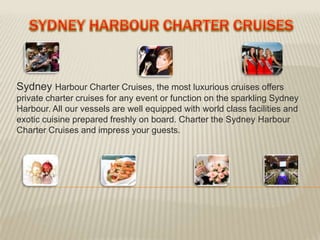 Sydney Harbour Charter Cruises, the most luxurious cruises offers
private charter cruises for any event or function on the sparkling Sydney
Harbour. All our vessels are well equipped with world class facilities and
exotic cuisine prepared freshly on board. Charter the Sydney Harbour
Charter Cruises and impress your guests.
 