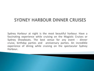 SYDNEY HARBOUR DINNER CRUISES Sydney Harbour at night is the most beautiful harbour. Have a fascinating experience while cruising on the Magistic Cruises or Sydney Showboats. The best venue for any event - dinner cruise, birthday parties and  anniversary parties. An incredible experience of dining while cruising on the spectacular Sydney Harbour. 