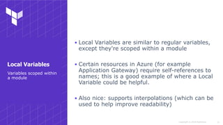 Copyright © 2018 HashiCorp
▪ Local Variables are similar to regular variables,
except they're scoped within a module
▪ Certain resources in Azure (for example
Application Gateway) require self-references to
names; this is a good example of where a Local
Variable could be helpful.
▪ Also nice: supports interpolations (which can be
used to help improve readability)
!11
Variables scoped within
a module
Local Variables
 