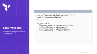 Copyright © 2018 HashiCorp
resource "azurerm_virtual_machine" "test" {
name = "${var.prefix}-vm"
# ...
os_profile {
computer_name = "${var.prefix}-vm"
admin_username = "testadmin"
admin_password = "Password1234!"
}
}
!12
Variables scoped within
a module
Local Variables
 