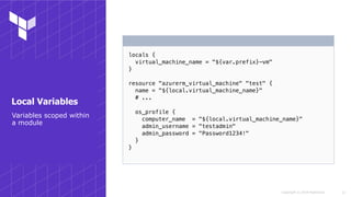 Copyright © 2018 HashiCorp
locals {
virtual_machine_name = "${var.prefix}-vm"
}
resource "azurerm_virtual_machine" "test" {
name = "${local.virtual_machine_name}"
# ...
os_profile {
computer_name = "${local.virtual_machine_name}"
admin_username = "testadmin"
admin_password = "Password1234!"
}
}
!13
Variables scoped within
a module
Local Variables
 