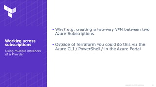 Copyright © 2018 HashiCorp
▪ Why? e.g. creating a two-way VPN between two
Azure Subscriptions
▪ Outside of Terraform you could do this via the
Azure CLI / PowerShell / in the Azure Portal
!14
Working across
subscriptions
Using multiple instances
of a Provider
 