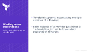 Copyright © 2018 HashiCorp
▪ Terraform supports instantiating multiple
versions of a Provider
▪ Each instance of a Provider just needs a
`subscription_id` set to know which
subscription to target
!15
Using multiple instances
of a Provider
Working across
subscriptions
 