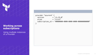 Copyright © 2018 HashiCorp
provider "azurerm" {
version = "=1.15.0"
alias = "first"
subscription_id = "00000000-0000-0000-0000-000000000000"
}
!17
Working across
subscriptions
Using multiple instances
of a Provider
 
