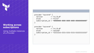 Copyright © 2018 HashiCorp
provider "azurerm" {
version = "=1.15.0"
alias = "first"
subscription_id = "00000000-0000-0000-0000-000000000000"
}
provider "azurerm" {
version = "=1.15.0"
alias = "second"
subscription_id = "11111111-1111-1111-1111-111111111111"
}
!18
Working across
subscriptions
Using multiple instances
of a Provider
 