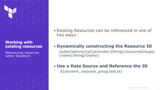 Copyright © 2018 HashiCorp
▪ Existing Resources can be referenced in one of
two ways:
▪ Dynamically constructing the Resource ID
/subscriptions/{id}/provider/{thing}/resourceGroups/
{name}/thing/{name}
▪ Use a Data Source and Reference the ID
${azurerm_resource_group.test.id}
!21
Referencing resources
within Terraform
Working with
existing resources
 