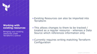 Copyright © 2018 HashiCorp
▪ Existing Resources can also be imported into
Terraform
▪ This allows changes to them to be tracked /
treated as a regular resource - whereas a Data
Source which references information only
▪ Currently requires writing matching Terraform
Configuration
!24
Bringing your existing
resources under
Terraform's control
Working with
existing resources
 