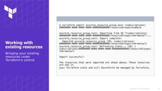 Copyright © 2018 HashiCorp
$ terraform import azurerm_resource_group.test /subscriptions/
00000000-0000-0000-0000-000000000000/resourceGroups/example
azurerm_resource_group.test: Importing from ID "/subscriptions/
00000000-0000-0000-0000-000000000000/resourceGroups/tom-manual"...
azurerm_resource_group.test: Import complete!
Imported azurerm_resource_group (ID: /subscriptions/
00000000-0000-0000-0000-000000000000/resourceGroups/tom-manual)
azurerm_resource_group.test: Refreshing state... (ID: /
subscriptions/00000000-0000-0000-0000-000000000000/resourceGroups/
tom-manual)
Import successful!
The resources that were imported are shown above. These resources
are now in
your Terraform state and will henceforth be managed by Terraform.
!26
Bringing your existing
resources under
Terraform's control
Working with
existing resources
 