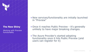 Copyright © 2018 HashiCorp
▪ New services/functionality are initially launched
in "Preview"
▪ Once it reaches Public Preview - it's generally
unlikely to have major breaking changes.
▪ The Azure Provider's started adopting
functionality once it hits Public Preview (and
users can register for it)
!28
Working with Preview
functionality
The New Shiny
 