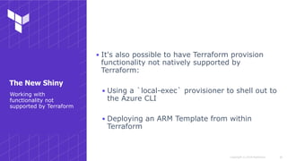 Copyright © 2018 HashiCorp
▪ It's also possible to have Terraform provision
functionality not natively supported by
Terraform:
▪ Using a `local-exec` provisioner to shell out to
the Azure CLI
▪ Deploying an ARM Template from within
Terraform
!29
Working with
functionality not
supported by Terraform
The New Shiny
 